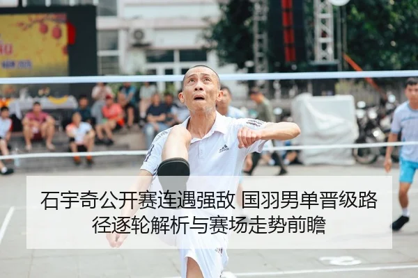 石宇奇公开赛连遇强敌 国羽男单晋级路径逐轮解析与赛场走势前瞻