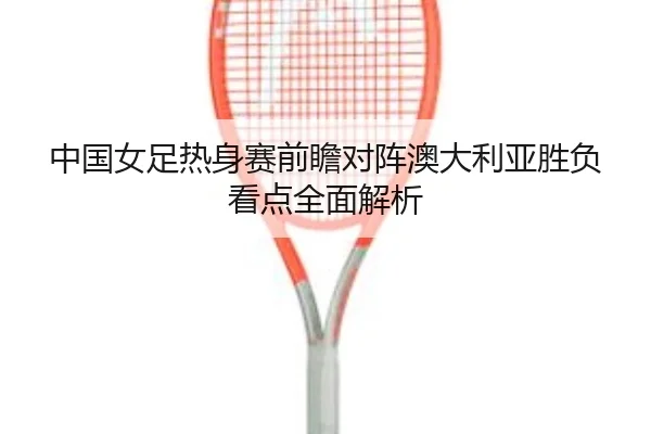 中国女足热身赛前瞻对阵澳大利亚胜负看点全面解析